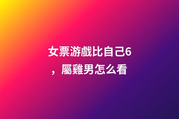 女票游戲比自己6，屬雞男怎么看